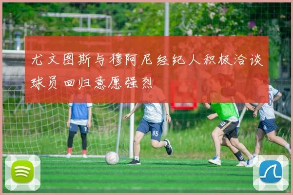 尤文图斯与穆阿尼经纪人积极洽谈球员回归意愿强烈