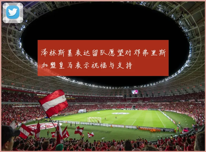 泽林斯基表达留队愿望对邓弗里斯加盟皇马表示祝福与支持