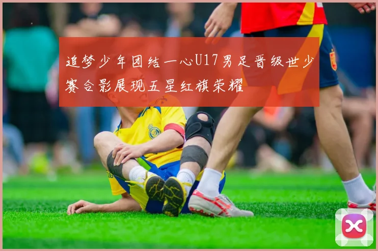 追梦少年团结一心U17男足晋级世少赛合影展现五星红旗荣耀