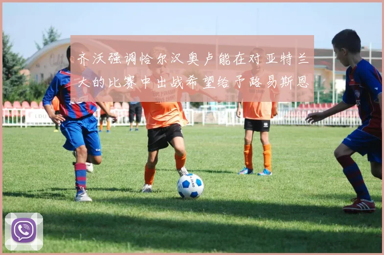 齐沃强调恰尔汉奥卢能在对亚特兰大的比赛中出战希望给予路易斯恩里克更多时间和信任