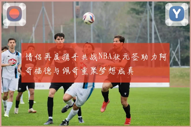 情侣再度携手共战NBA状元签助力阿奇福德与佩奇重聚梦想成真