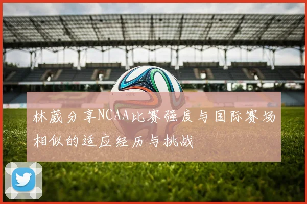 林葳分享NCAA比赛强度与国际赛场相似的适应经历与挑战