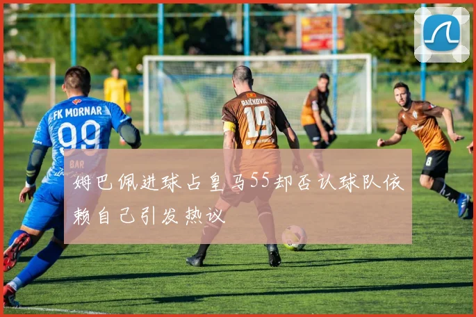 姆巴佩进球占皇马55却否认球队依赖自己引发热议