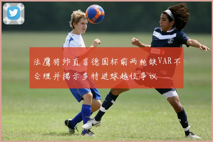 法鹰将帅直言德国杯前两轮缺VAR不合理并揭示多特进球越位争议