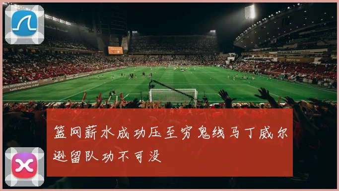 篮网薪水成功压至穷鬼线马丁威尔逊留队功不可没