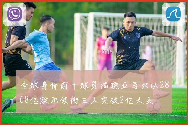 全球身价前十球员揭晓亚马尔以2868亿欧元领衔三人突破2亿大关