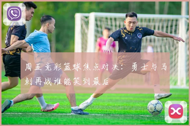 周五竞彩篮球焦点对决：勇士与马刺再战谁能笑到最后