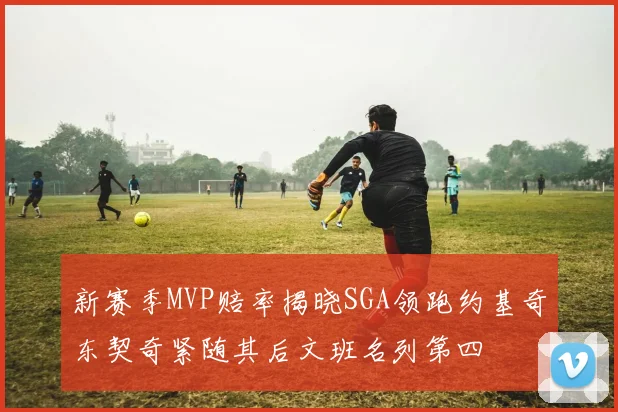 新赛季MVP赔率揭晓SGA领跑约基奇东契奇紧随其后文班名列第四