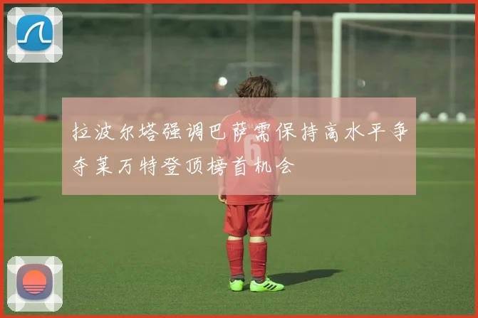 拉波尔塔强调巴萨需保持高水平争夺莱万特登顶榜首机会