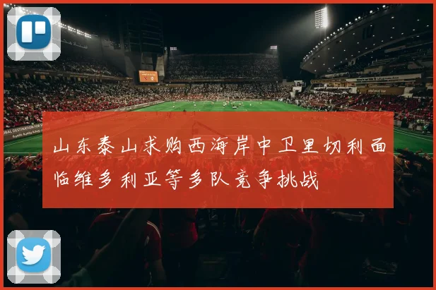 山东泰山求购西海岸中卫里切利面临维多利亚等多队竞争挑战