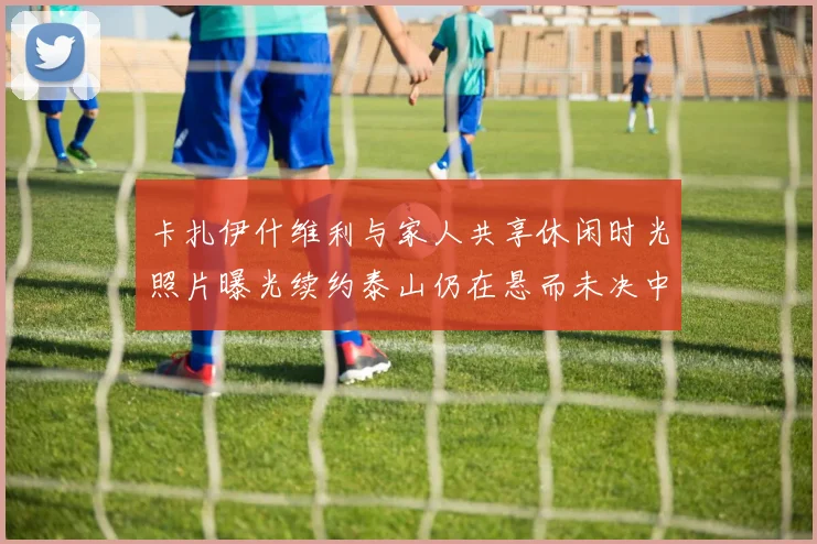 卡扎伊什维利与家人共享休闲时光照片曝光续约泰山仍在悬而未决中