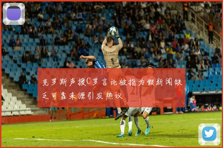 克罗斯声援C罗言论被指为假新闻缺乏可靠来源引发热议