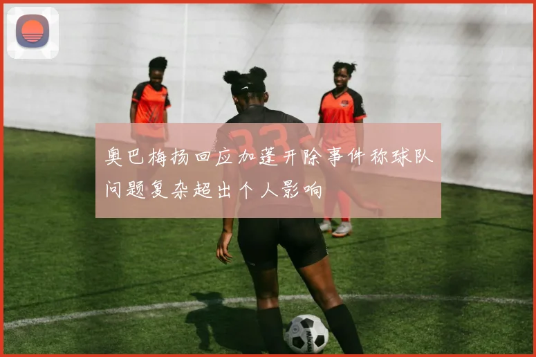 奥巴梅扬回应加蓬开除事件称球队问题复杂超出个人影响