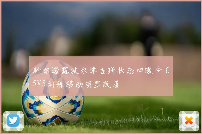 科尔透露波尔津吉斯状态回暖今日5V5训练移动明显改善
