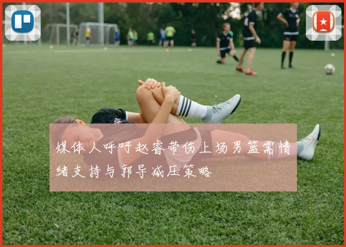 媒体人呼吁赵睿带伤上场男篮需情绪支持与郭导减压策略
