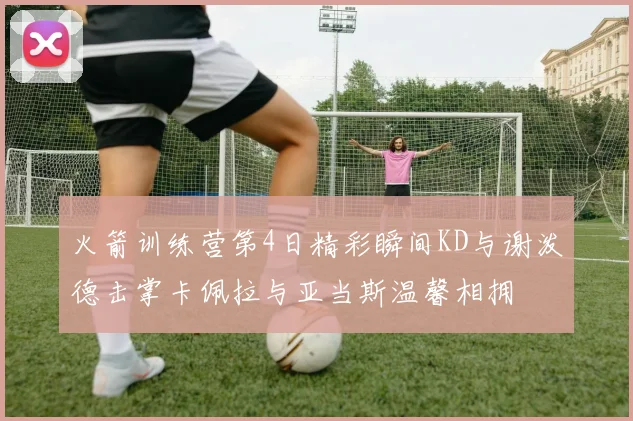火箭训练营第4日精彩瞬间KD与谢泼德击掌卡佩拉与亚当斯温馨相拥