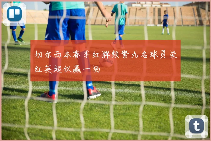 切尔西本赛季红牌频繁九名球员染红英超仅赢一场