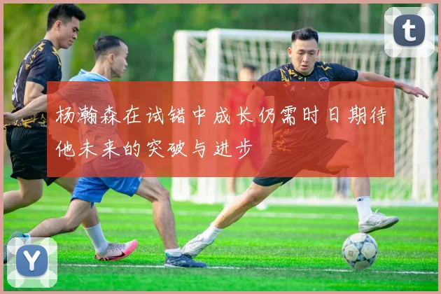 杨瀚森在试错中成长仍需时日期待他未来的突破与进步