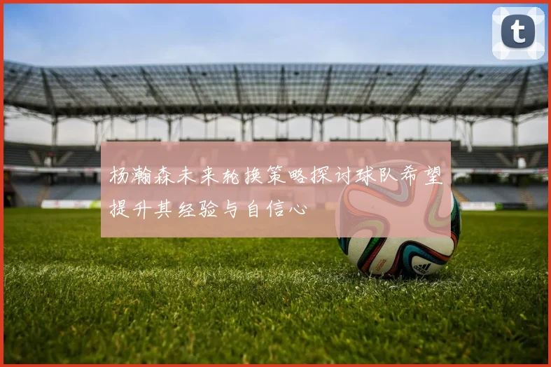杨瀚森未来轮换策略探讨球队希望提升其经验与自信心