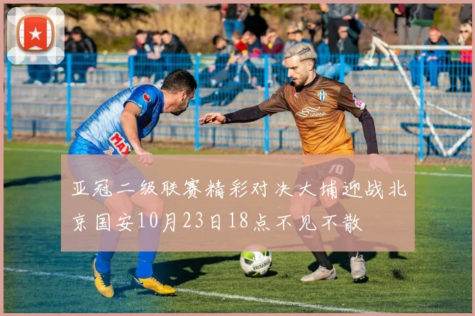 亚冠二级联赛精彩对决大埔迎战北京国安10月23日18点不见不散
