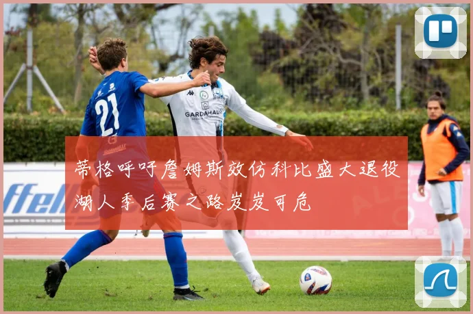蒂格呼吁詹姆斯效仿科比盛大退役湖人季后赛之路岌岌可危