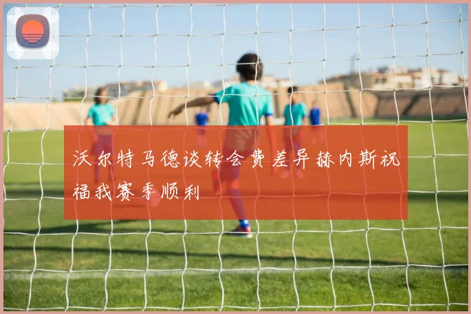 沃尔特马德谈转会费差异赫内斯祝福我赛季顺利