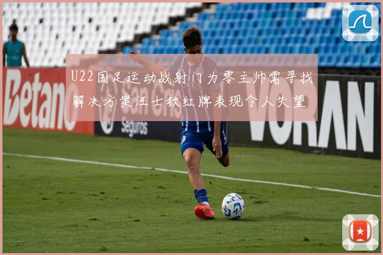 U22国足运动战射门为零主帅需寻找解决方案汪士钦红牌表现令人失望