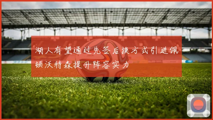 湖人有望通过先签后换方式引进佩顿沃特森提升阵容实力