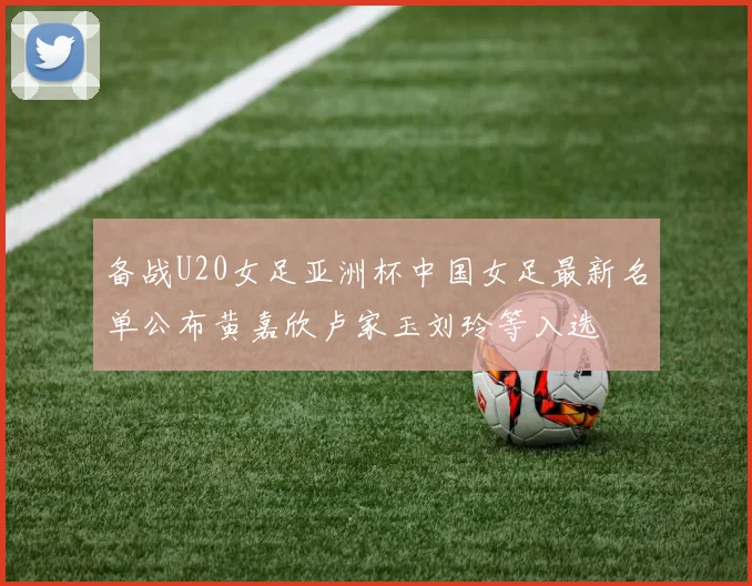 备战U20女足亚洲杯中国女足最新名单公布黄嘉欣卢家玉刘玲等入选