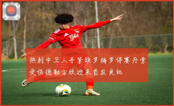 热刺中卫人手紧缺罗梅罗停赛丹索受伤德勒古欣迎来首发良机