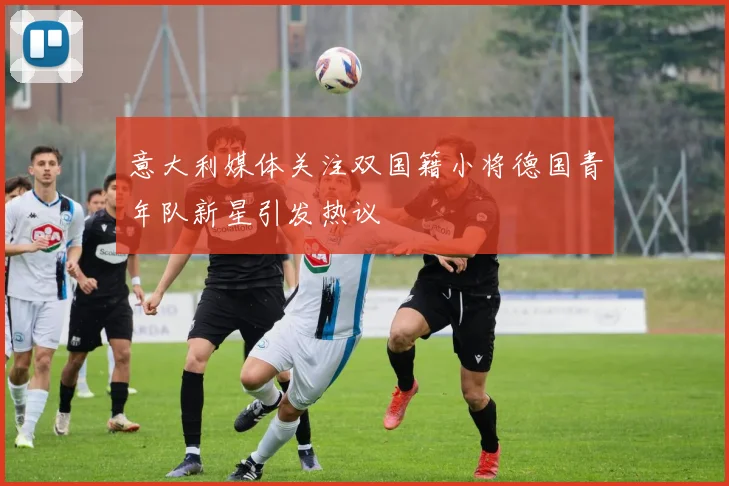 意大利媒体关注双国籍小将德国青年队新星引发热议