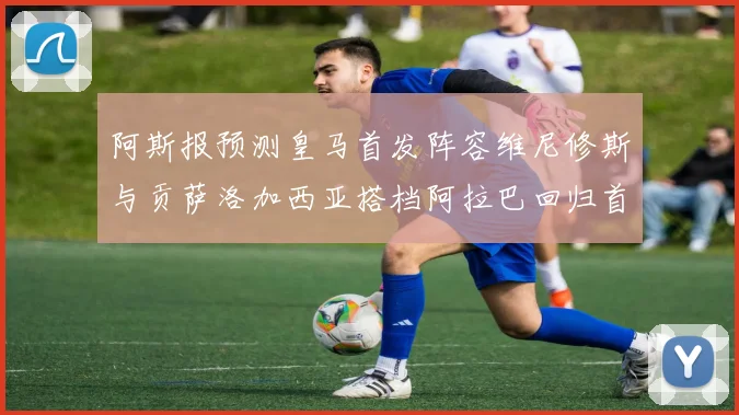 阿斯报预测皇马首发阵容维尼修斯与贡萨洛加西亚搭档阿拉巴回归首发位置